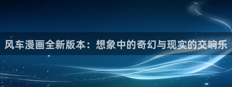omofun正版官网下载：风车漫画全新版本：想象中的奇幻与现实的交响乐